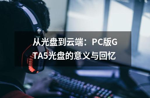 从光盘到云端：PC版GTA5光盘的意义与回忆-第1张-游戏信息-龙启网