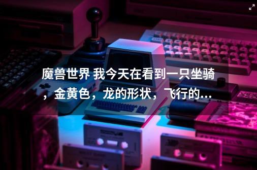 魔兽世界 我今天在看到一只坐骑，金黄色，龙的形状，飞行的时候整个身体都扭动的，这是什么坐骑啊-第1张-游戏信息-龙启网