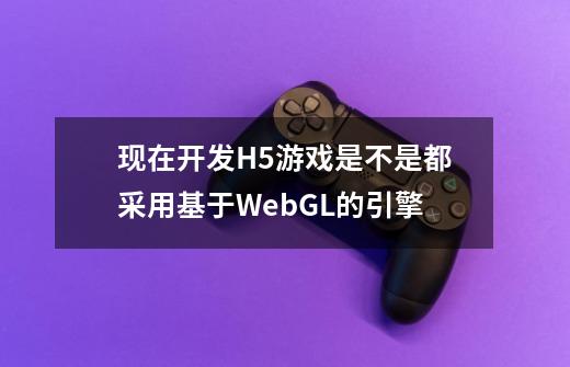 现在开发H5游戏是不是都采用基于WebGL的引擎-第1张-游戏信息-龙启网