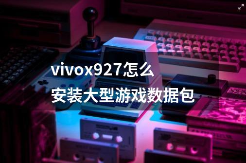 vivox927怎么安装大型游戏数据包-第1张-游戏信息-龙启网