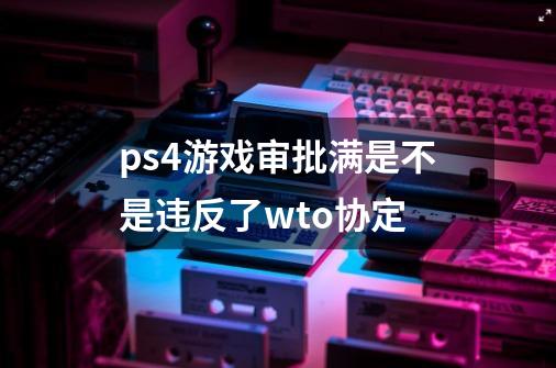 ps4游戏审批满是不是违反了wto协定-第1张-游戏信息-龙启网