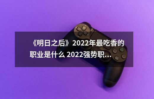 《明日之后》2022年最吃香的职业是什么 2022强势职业推荐-第1张-游戏信息-龙启网