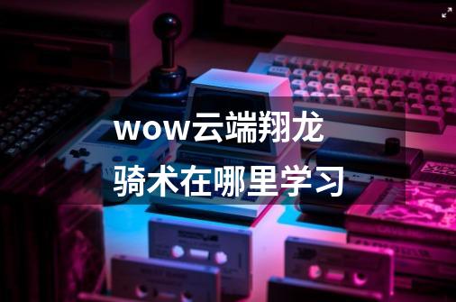 wow云端翔龙骑术在哪里学习-第1张-游戏信息-龙启网