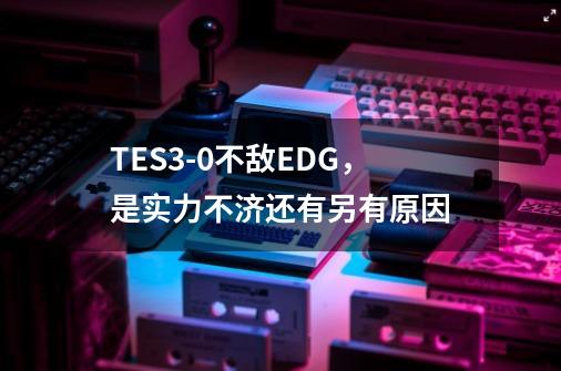 TES3-0不敌EDG，是实力不济还有另有原因-第1张-游戏信息-龙启网