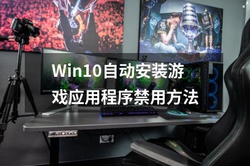 Win10自动安装游戏应用程序禁用方法-第1张-游戏信息-龙启网