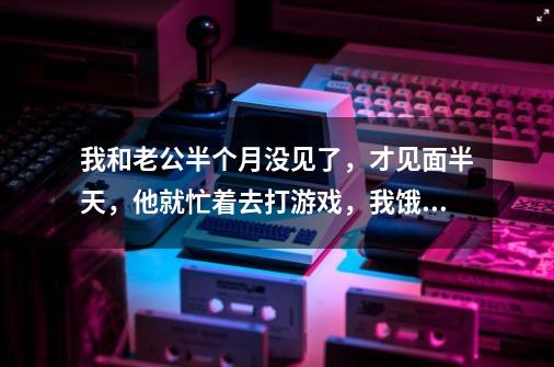 我和老公半个月没见了，才见面半天，他就忙着去打游戏，我饿了也不给我饭吃，还说我烦，影响他打排位，连-第1张-游戏信息-龙启网