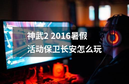 神武2 2016暑假活动保卫长安怎么玩-第1张-游戏信息-龙启网