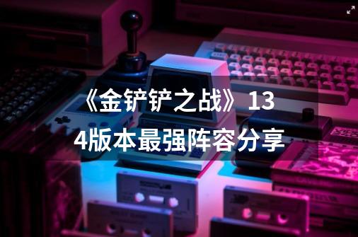 《金铲铲之战》13.4版本最强阵容分享-第1张-游戏信息-龙启网