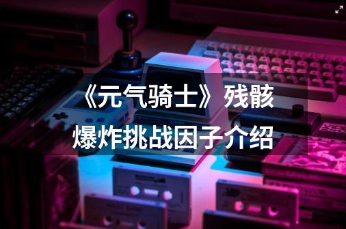 《元气骑士》残骸爆炸挑战因子介绍-第1张-游戏信息-龙启网