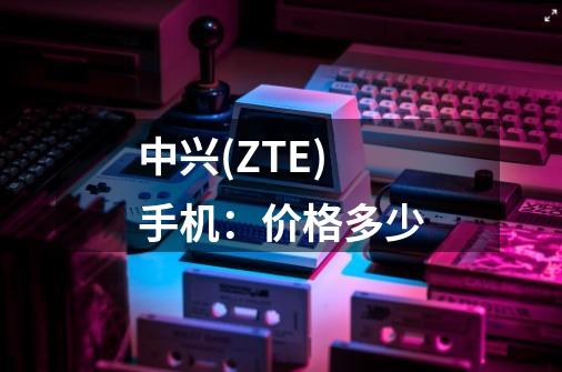 中兴(ZTE)手机：价格多少-第1张-游戏信息-龙启网