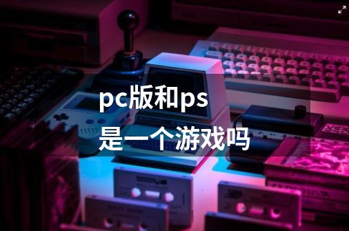 pc版和ps是一个游戏吗-第1张-游戏信息-龙启网