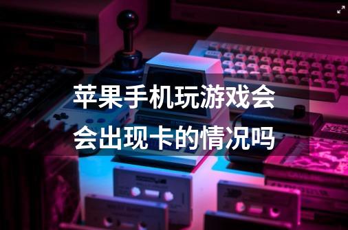 苹果手机玩游戏会会出现卡的情况吗-第1张-游戏信息-龙启网