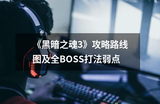 《黑暗之魂3》攻略路线图及全BOSS打法弱点-第1张-游戏信息-龙启网