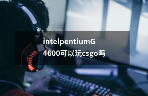 intelpentiumG4600可以玩csgo吗-第1张-游戏信息-龙启网