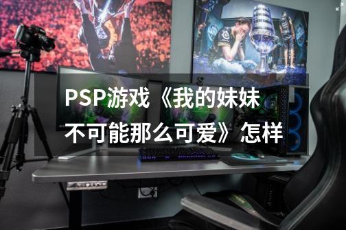 PSP游戏《我的妹妹不可能那么可爱》怎样-第1张-游戏信息-龙启网