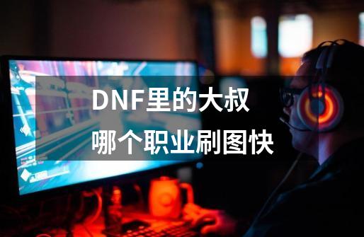 DNF里的大叔哪个职业刷图快-第1张-游戏信息-龙启网