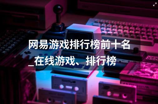 网易游戏排行榜前十名_在线游戏、排行榜-第1张-游戏信息-龙启网