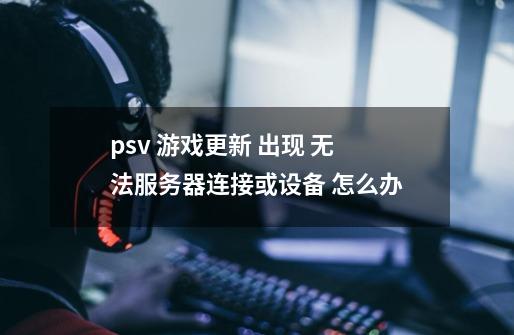 psv 游戏更新 出现 无法服务器连接或设备 怎么办-第1张-游戏信息-龙启网