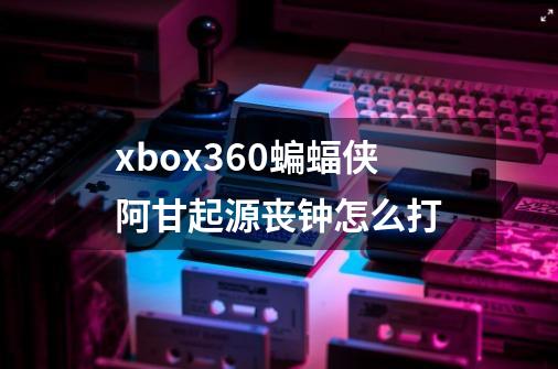 xbox360蝙蝠侠阿甘起源丧钟怎么打-第1张-游戏信息-龙启网