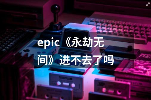 epic《永劫无间》进不去了吗-第1张-游戏信息-龙启网