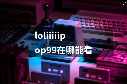 loliiiiipop99在哪能看-第1张-游戏信息-龙启网