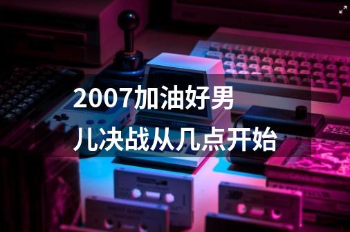 2007加油好男儿决战从几点开始-第1张-游戏信息-龙启网