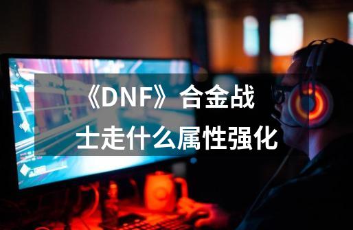 《DNF》合金战士走什么属性强化-第1张-游戏信息-龙启网