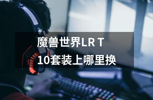 魔兽世界LR T10套装上哪里换-第1张-游戏信息-龙启网