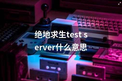 绝地求生test server什么意思-第1张-游戏信息-龙启网