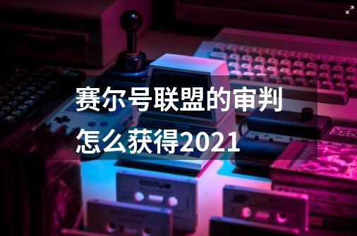 赛尔号联盟的审判怎么获得2021-第1张-游戏信息-龙启网