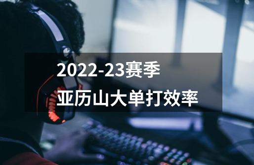 2022-23赛季亚历山大单打效率-第1张-游戏信息-龙启网