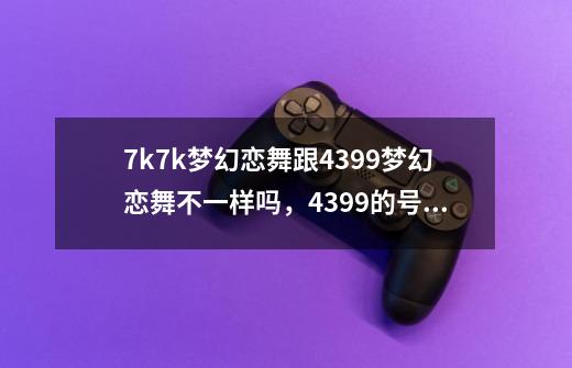 7k7k梦幻恋舞跟4399梦幻恋舞不一样吗，4399的号不能在7k7k上登-第1张-游戏信息-龙启网