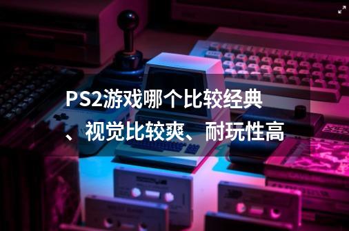 PS2游戏哪个比较经典、视觉比较爽、耐玩性高-第1张-游戏信息-龙启网