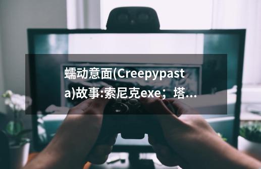 蠕动意面(Creepypasta)故事:索尼克exe；塔尔斯玩偶/尾巴娃娃；马里奥exe、哥斯拉-能力统计 维基介绍-第1张-游戏信息-龙启网