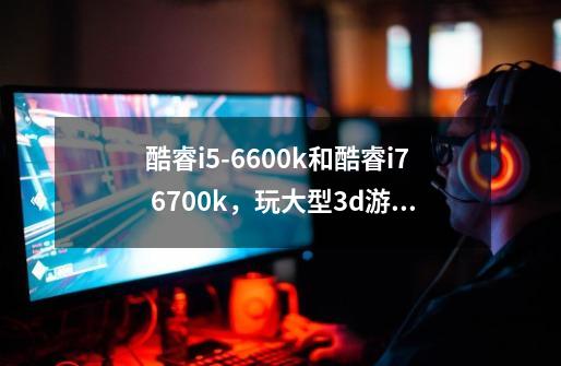 酷睿i5-6600k和酷睿i7 6700k，玩大型3d游戏例如天下3。着两款cpu有何差别-第1张-游戏信息-龙启网