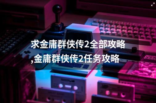 求金庸群侠传2全部攻略,金庸群侠传2任务攻略-第1张-游戏信息-龙启网