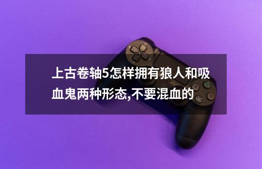 上古卷轴5怎样拥有狼人和吸血鬼两种形态,不要混血的-第1张-游戏信息-龙启网