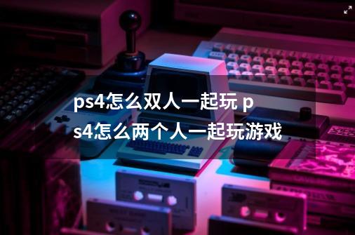 ps4怎么双人一起玩 ps4怎么两个人一起玩游戏-第1张-游戏信息-龙启网