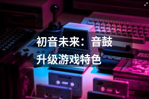 初音未来：音鼓升级游戏特色-第1张-游戏信息-龙启网