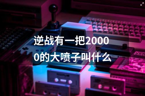 逆战有一把20000的大喷子叫什么-第1张-游戏信息-龙启网