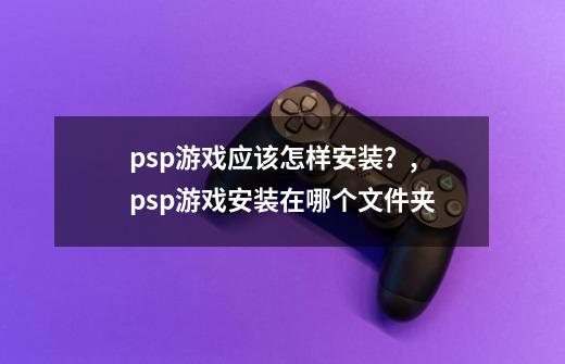 psp游戏应该怎样安装？,psp游戏安装在哪个文件夹-第1张-游戏信息-龙启网