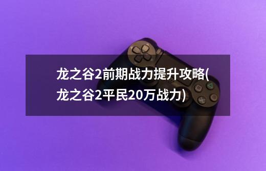 龙之谷2前期战力提升攻略(龙之谷2平民20万战力)-第1张-游戏信息-龙启网