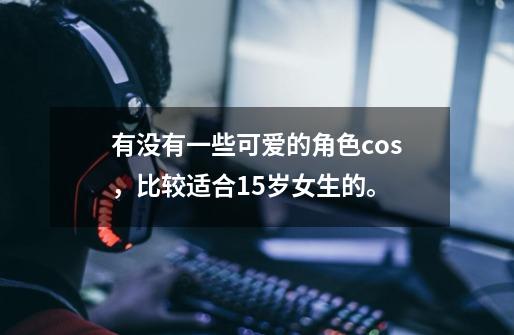 有没有一些可爱的角色cos，比较适合15岁女生的。-第1张-游戏信息-龙启网