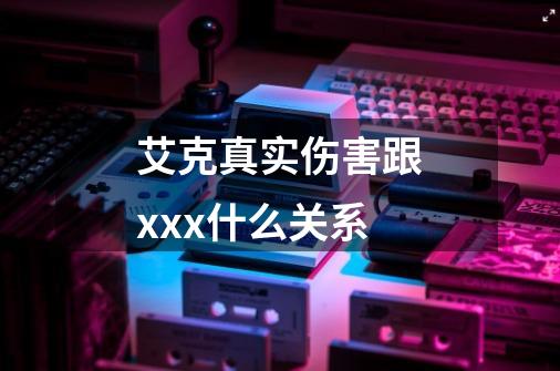 艾克真实伤害跟xxx什么关系-第1张-游戏信息-龙启网