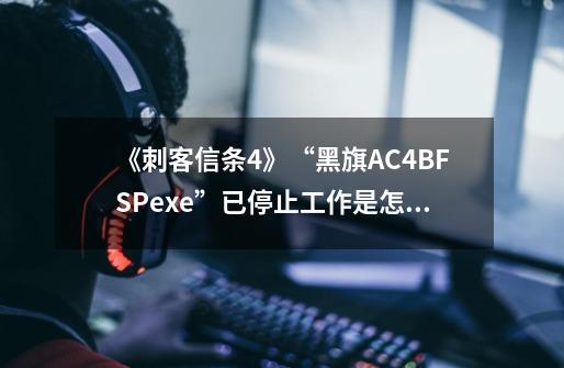 《刺客信条4》“黑旗AC4BFSP.exe”已停止工作是怎么回事,怎么解决-第1张-游戏信息-龙启网