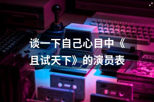 谈一下自己心目中《且试天下》的演员表-第1张-游戏信息-龙启网