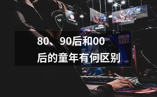 80、90后和00后的童年有何区别-第1张-游戏信息-龙启网