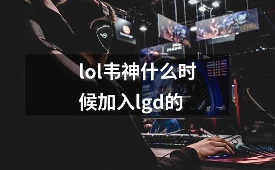 lol韦神什么时候加入lgd的-第1张-游戏信息-龙启网