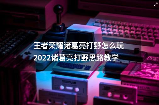 王者荣耀诸葛亮打野怎么玩 2022诸葛亮打野思路教学-第1张-游戏信息-龙启网