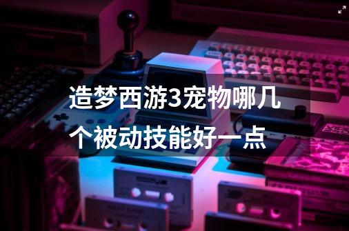 造梦西游3宠物哪几个被动技能好一点-第1张-游戏信息-龙启网